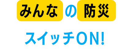 みんなの防災スイッチON!